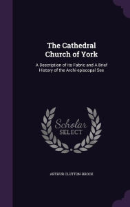 The Cathedral Church of York: A Description of its Fabric and A Brief History of the Archi-episcopal See - Arthur Clutton-Brock