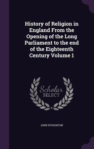 History of Religion in England From the Opening of the Long Parliament to the end of the Eighteenth Century Volume 1 - John Stoughton