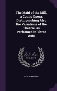 The Maid of the Mill, a Comic Opera; Distinguishing Also the Variations of the Theatre, as Performed in Three Acts - Isaac Bickerstaff