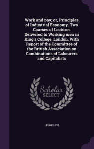 Work and pay; or, Principles of Industrial Economy. Two Courses of Lectures Delivered to Working men in King's College, London. With Report of the Committee of the British Association on Combinations of Labourers and Capitalists - Leone Levi