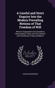 A Careful and Strict Enquiry Into the Modern Prevailing Notions of That Freedom of Will: Which Is Supposed to Be Essential to Moral Agency, Virtue and Vice, Reward and Punishment, Praise and Blame