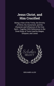 Jesus Christ, and Him Crucified: Being a View of the Trinity, the Divinity of Christ, the Atonement, and the Character and Influences of the Holy Spirit ; Together With References to the Great Body of Texts Used by Magee, Simpson, and Jones -  Benjamin Allen, Hardcover