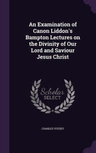 An Examination of Canon Liddon's Bampton Lectures on the Divinity of Our Lord and Saviour Jesus Christ
