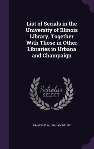 List of Serials in the University of Illinois Library, Together With Those in Other Libraries in Urbana and Champaign - Francis K. W. 1878-1954 Drury