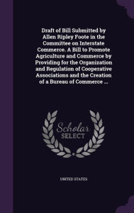 Draft of Bill Submitted by Allen Ripley Foote in the Committee on Interstate Commerce. A Bill to Promote Agriculture and Commerce by Providing for the Organization and Regulation of Cooperative Associations and the Creation of a Bureau of Commerce -  United States, Hardcover