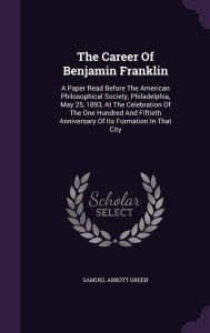 The Career Of Benjamin Franklin: A Paper Read Before The American Philosophical Society, Philadelphia, May 25, 1893, At The Celebration Of The One Hundred And Fiftieth Anniversary Of Its Formation In That City -  Samuel Abbott Green, Hardcover