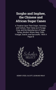 Sorgho and Imphee, the Chinese and African Sugar Canes: A Treatise Upon Their Origin, Varieties, and Culture, Their Value as A Forage Crop, and the Manufacture of Sugar, Syrup, Alcohol, Wines, Beer, Cider, Vinegar, Starch, and Dye-stuffs : With A Paper B - Henry Steel Olcott