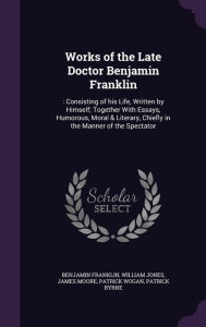 Works of the Late Doctor Benjamin Franklin: : Consisting of his Life, Written by Himself; Together With Essays, Humorous, Moral & Literary, Chiefly in the Manner of the Spectator - Benjamin Franklin