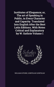 Institutes of Eloquence; or, The art of Speaking in Public, in Every Character and Capacity. Translated Into English After the Best Latin Editions, With Notes Critical and Explanatory by W. Guthrie Volume 1 - William Guthrie