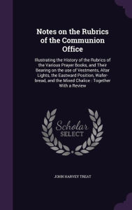 Notes on the Rubrics of the Communion Office: Illustrating the History of the Rubrics of the Various Prayer Books, and Their Bearing on the use of Vestments, Altar Lights, the Eastward Position, Wafer-bread, and the Mixed Chalice : Together With a Review - John Harvey Treat