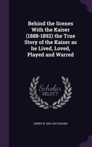 Behind the Scenes With the Kaiser (1888-1892) the True Story of the Kaiser as he Lived, Loved, Played and Warred