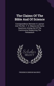 The Claims Of The Bible And Of Science: Correspondence Between A Layman And The Rev. F. D. Maurice On Some Questions Arising Out Of The Controversy Respecting The Pentateuch - Frederick Denison Maurice