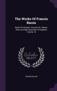 The Works Of Francis Bacon: Baron Of Verulam, Viscount St. Albans, And Lord High Chancellor Of England, Volume 10 - Francis Bacon