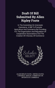 Draft Of Bill Submitted By Allen Ripley Foote: In The Committee On Interstate Commerce. A Bill To Promote Agriculture And Commerce By Providing For The Organization And Regulation Of Cooperative Associations And The Creation Of A Bureau Of Commerce -  Hardcover