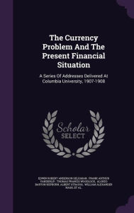 The Currency Problem And The Present Financial Situation: A Series Of Addresses Delivered At Columbia University, 1907-1908 - Edwin Robert Anderson Seligman