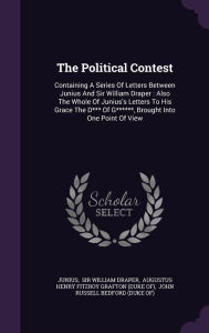The Political Contest: Containing A Series Of Letters Between Junius And Sir William Draper : Also The Whole Of Junius's Letters To His Grace The D*** Of G******, Brought Into One Point Of View - Junius