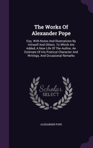 The Works Of Alexander Pope: Esq. With Notes And Illustrations By Himself And Others. To Which Are Added, A New Life Of The Author, An Estimate Of His Poetical Character And Writings, And Occasional Remarks - Alexander Pope