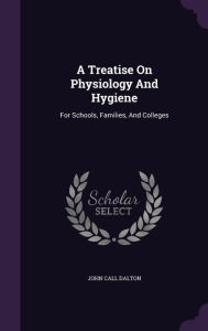 A Treatise On Physiology And Hygiene: For Schools, Families, And Colleges - John Call Dalton