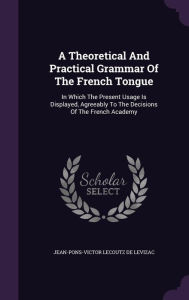 A Theoretical And Practical Grammar Of The French Tongue: In Which The Present Usage Is Displayed, Agreeably To The Decisions Of The French Academy - Jean-Pons-Victor Lecoutz de Levizac