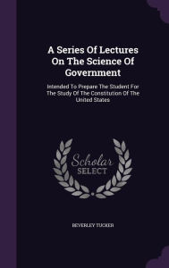 A Series Of Lectures On The Science Of Government: Intended To Prepare The Student For The Study Of The Constitution Of The United States -  Beverley Tucker, Hardcover