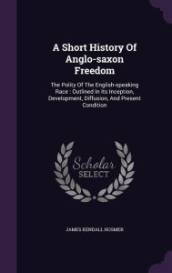 A Short History Of Anglo-saxon Freedom: The Polity Of The English-speaking Race : Outlined In Its Inception, Development, Diffusio