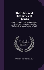 The Cities and Bishoprics of Phrygia: Being an Essay of the Local History of Phrygia from the Earliest Times to the Turkish Conquest, Volume 1, Part 1