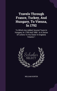 Travels Through France, Turkey, And Hungary, To Vienna, In 1792: To Which Are Added, Several Tours In Hungary, In 1799 And 1800 : In A Series Of Letters To His Sister In England, Volume 1 -  William Hunter, Hardcover