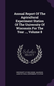 Annual Report Of The Agricultural Experiment Station Of The University Of Wisconsin For The Year ..., Volume 8 -  University of Wisconsin--Madison. Agricu, Hardcover