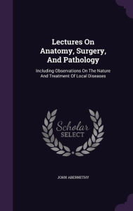 Lectures On Anatomy, Surgery, And Pathology: Including Observations On The Nature And Treatment Of Local Diseases -  John Abernethy, Hardcover