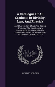 A Catalogue Of All Graduats In Divinity, Law, And Physick: And Of All Masters Of Arts And Doctors Of Musick, Who Have Regularly Proceeded Or Been Created In The University Of Oxford, Between October 10, 1659 And October 10, 1770 -  Hardcover