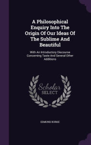 A Philosophical Enquiry Into The Origin Of Our Ideas Of The Sublime And Beautiful: With An Introductory Discourse Concerning Taste And Several Other Additions