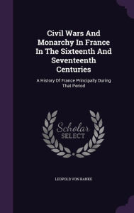 Civil Wars And Monarchy In France In The Sixteenth And Seventeenth Centuries: A History Of France Principally During That Period