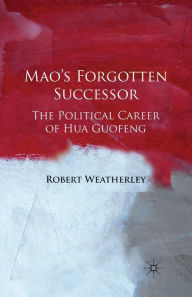 Mao's Forgotten Successor: The Political Career of Hua Guofeng Robert Weatherley Author