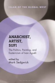 Anarchist, Artist, Sufi: The Politics, Painting, and Esotericism of Ivan Aguéli Mark Sedgwick Editor