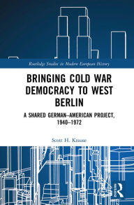 Bringing Cold War Democracy to West Berlin: A Shared German-American Project, 1940-1972 Scott H. Krause Author