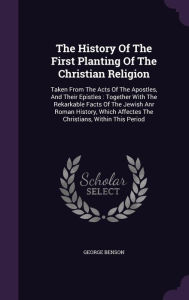 The History of the First Planting of the Christian Religion: Taken from the Acts of the Apostles, and Their Epistles: Together with the Rekarkable Fac -  George Benson, Hardcover