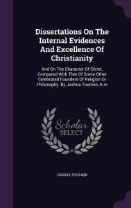 Dissertations on the Internal Evidences and Excellence of Christianity: And on the Character of Christ, Compared with That of Some Other Celebrated Fo - Joshua Toulmin