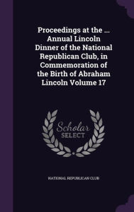 Proceedings at the ... Annual Lincoln Dinner of the National Republican Club, in Commemoration of the Birth of Abraham Lincoln Volume 17 -  Hardcover