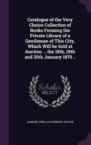 Catalogue of the Very Choice Collection of Books Forming the Private Library of a Gentleman of This City, Which Will Be Sold at Auction ... the 18th, -  Firm Auctioneers Leonard Boston, Hardcover