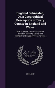 England Delineated, Or, a Geographical Description of Every County in England and Wales: With a Concise Account of Its Most Important Products, Natura - John Aikin