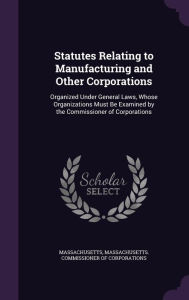 Statutes Relating to Manufacturing and Other Corporations: Organized Under General Laws, Whose Organizations Must Be Examined by the Commissioner of C -  Massachusetts Commissioner of Corporati, Hardcover