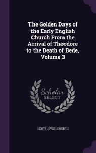 The Golden Days of the Early English Church From the Arrival of Theodore to the Death of Bede, Volume 3 - Henry Hoyle Howorth