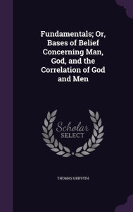 Fundamentals; Or, Bases of Belief Concerning Man, God, and the Correlation of God and Men -  Thomas Griffith, Hardcover