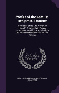 Works of the Late Dr. Benjamin Franklin: Consisting of His Life, Written by Himself : Together With Essays, Humourous, Moral & Literary, Chiefly in the Manner of the Spectator : In Two Volumes - Henry Stueber
