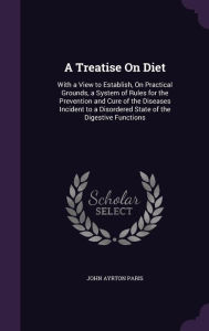 A Treatise on Diet: With a View to Establish, on Practical Grounds, a System of Rules for the Prevention and Cure of the Diseases Incident - John Ayrton Paris