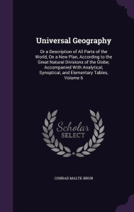 Universal Geography: Or a Description of All Parts of the World, on a New Plan, According to the Great Natural Divisions of the Globe; Acco - Conrad Malte-Brun