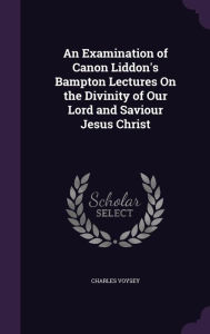 An Examination of Canon Liddon's Bampton Lectures on the Divinity of Our Lord and Saviour Jesus Christ - Charles Voysey