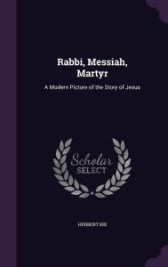 Rabbi, Messiah, Martyr: A Modern Picture of the Story of Jesus - Herbert Rix