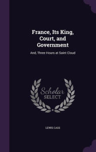 France, Its King, Court, and Government: And, Three Hours at Saint Cloud -  Lewis Cass, Hardcover