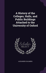 A History of the Colleges, Halls, and Public Buildings Attached to the University of Oxford - Alexander Chalmers